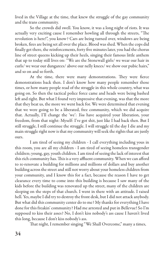 lived in the Village at the time, that knew the struggle of the gay communicy and the trans community.  So the crowds did swell. You know, it was a long night of riots. actually very exciting cause I remember howling all through the street revolution is here!’, you know? Cars are being turned over, windows are being broken, fires are being sctall over the place. Blood was shed. When the cops did. finally get chere, che reinforcements, forty five minutes later, you had the chorus line of screct queens kicking up their hecls, singing their famous licdle anchem that up to today silllives on: *We are the Stoncwall girls/ we wear our hair in curls/ we wear our dungarees/ above our nelly knees, we show our pubic hairs” and so on and so forch.  At the time, there were many demonstrations. They were fierce demonstrations back then. I don’t know how many people remember those. times, or how many people read of the struggle in this whole country, what was going on. So then the tactical police force came and heads were being bashed left and right. But what I found very impressive that evening, was that the more that they beat us, the more we went back for. We were determined that evening that we were going to be a liberated, free community, which we did acquire thar. Actually, I’ll change the “we’: You have acquired your liberation, your freedom, from that night: Myself: I’ve got shit, just like I had back then. But I still struggle, I seill continue the struggle. T will struggle dl che day I dic and my main struggle right now is tha my commaunity will seck the rights that are justly  T am tired of secing my children - I call everything including yous in this room, you are all my children - 1 am tired of secing homeless transgender children; young, gay; youth children. I am tired of sccing the lack of interest that this rich communicy has. This isa very affuent community. When we can afford to re-renovate a building for millions and millions of dollars and buy another building across the street and still not worry about your homeless children from and 1 know this for a fact, because the reason I have to get clearance every time to come into this building is because I saw many of the Kids before the building was renovated up the street, many of the children are sleeping on the steps of that church. I went in there with an attitude. I raised hell. Yes, maybe I did try to destroy the front desk, but I did not actack anybody. But what did this community center do to me? My thanks for everything | have done for this freakin’ community? Had me arrested and put in Bellevue! So I’m supposed o kiss their asses? No, I don’t kiss nobody’s ass cause I haven’t lived thislong, because I don’c kiss nobody’s as.  “That night, I remember singing “We Shall Overcome many a times,  34 
